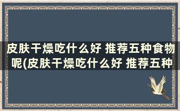 皮肤干燥吃什么好 推荐五种食物呢(皮肤干燥吃什么好 推荐五种食物和水果)